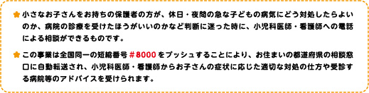 小さなお子さんをお持ちの保護者の方が、休日・夜間の急な子どもの病気にどう対処したらよいのか病院の診察を受けたほうがいいのかなど判断に迷った時に、小児科医師・看護師への電話による相談ができるものです。この事業は全国同一の短縮番号#8000をプッシュすることにより、お住まいの都道府県の相談窓口に転送され、小児科医師・看護師からお子さんの症状に応じた適切な対処の仕方や受診する病院等のアドバイスを受けられます。